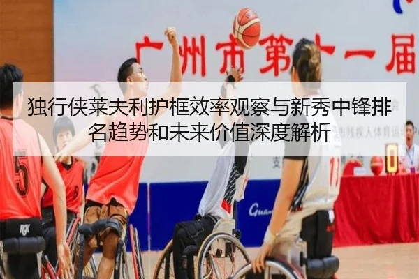 独行侠莱夫利护框效率观察与新秀中锋排名趋势和未来价值深度解析（pg）